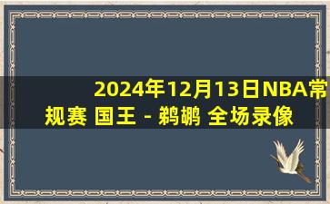 2024年12月13日NBA常规赛 国王 - 鹈鹕 全场录像